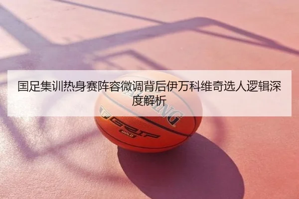国足集训热身赛阵容微调背后伊万科维奇选人逻辑深度解析