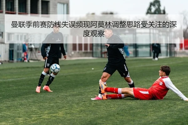 曼联季前赛防线失误频现阿莫林调整思路受关注的深度观察