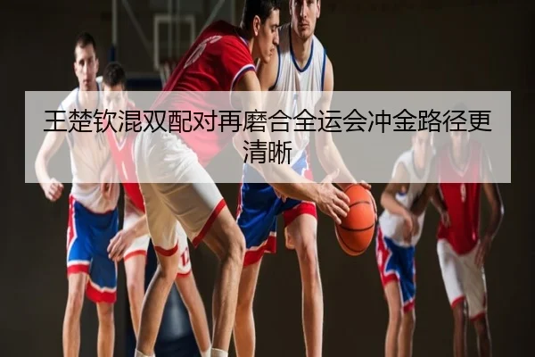 王楚钦混双配对再磨合全运会冲金路径更清晰