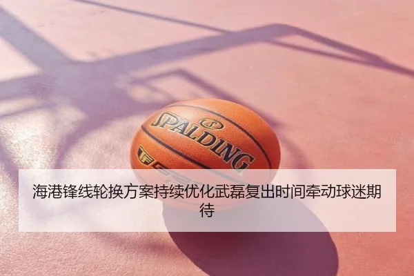 海港锋线轮换方案持续优化武磊复出时间牵动球迷期待
