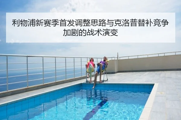 利物浦新赛季首发调整思路与克洛普替补竞争加剧的战术演变