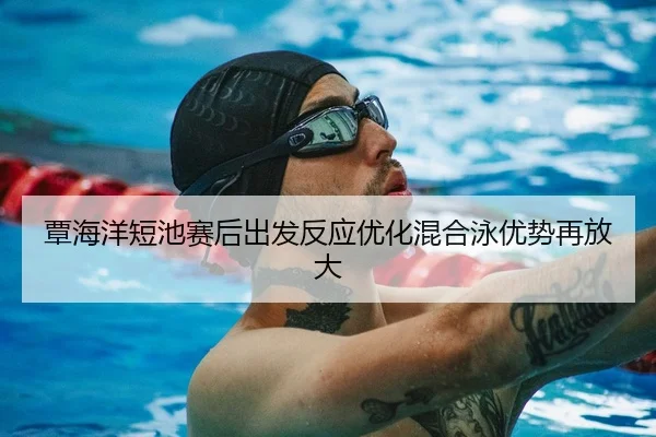 覃海洋短池赛后出发反应优化混合泳优势再放大