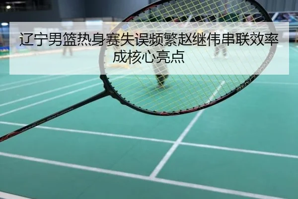 辽宁男篮热身赛失误频繁赵继伟串联效率成核心亮点
